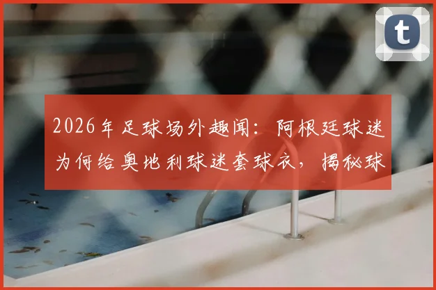 2026年足球场外趣闻：阿根廷球迷为何给奥地利球迷套球衣，揭秘球迷文化冲突背后的真实故事