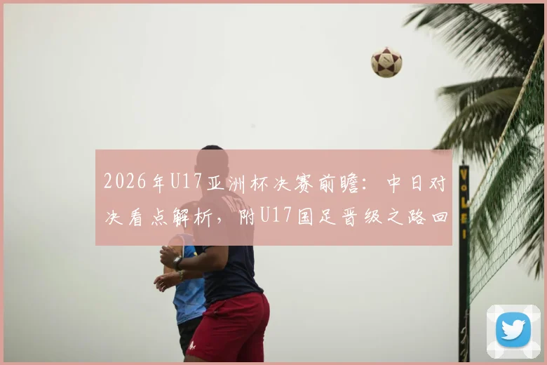 2026年U17亚洲杯决赛前瞻：中日对决看点解析，附U17国足晋级之路回顾及阵容名单