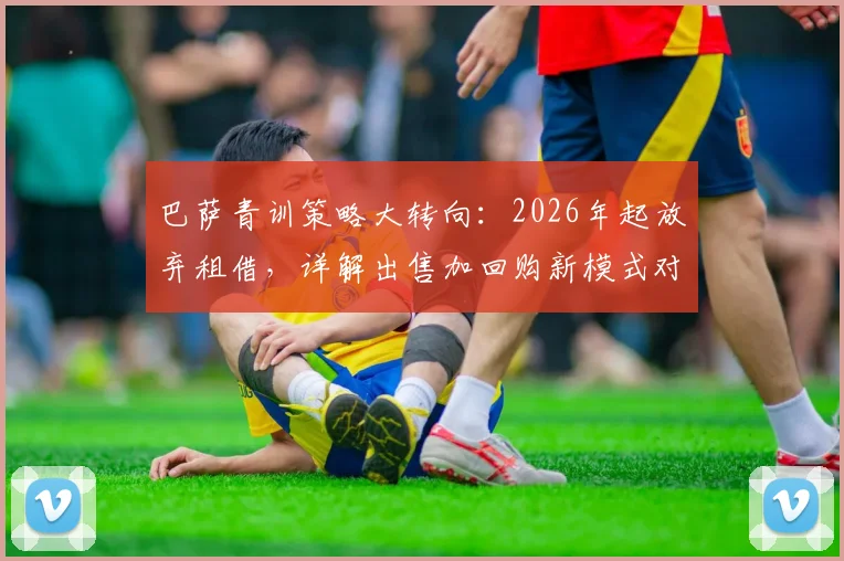 巴萨青训策略大转向:2026年起放弃租借,详解出售加回购新模式对拉玛西亚的影响