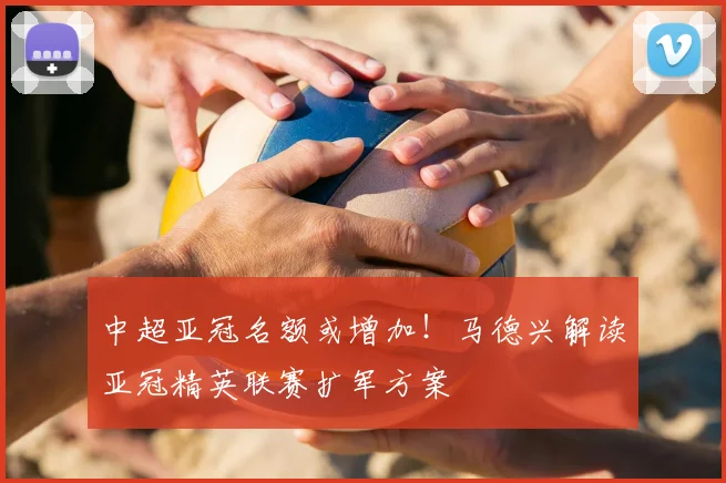 中超亚冠名额或增加!马德兴解读亚冠精英联赛扩军方案