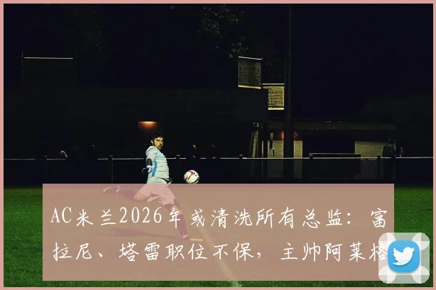 AC米兰2026年或清洗所有总监：富拉尼、塔雷职位不保，主帅阿莱格里未来也成疑，深度解析管理层震荡
