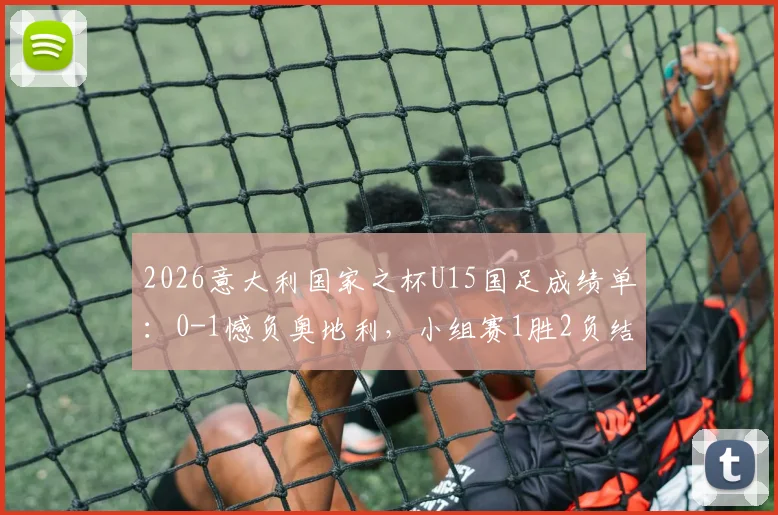 2026意大利国家之杯U15国足成绩单：0-1憾负奥地利，小组赛1胜2负结束征程，详解对手与比赛过程