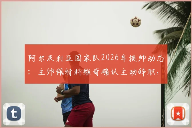 阿尔及利亚国家队2026年换帅动态:主帅佩特科维奇确认主动辞职,不会向足协索要任何解约金赔偿