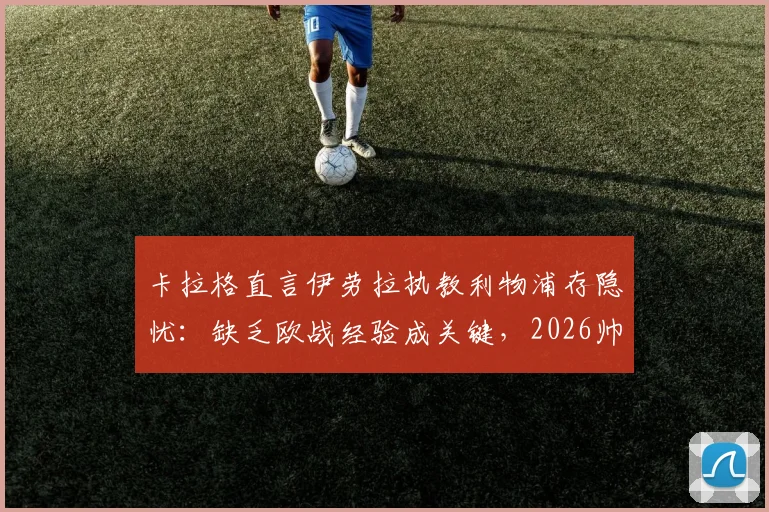 卡拉格直言伊劳拉执教利物浦存隐忧:缺乏欧战经验成关键,2026帅位人选引深思