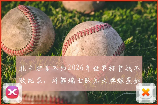 扎卡坦言不知2026年世界杯首战不败纪录,详解瑞士队无大牌球星如何靠整体致胜