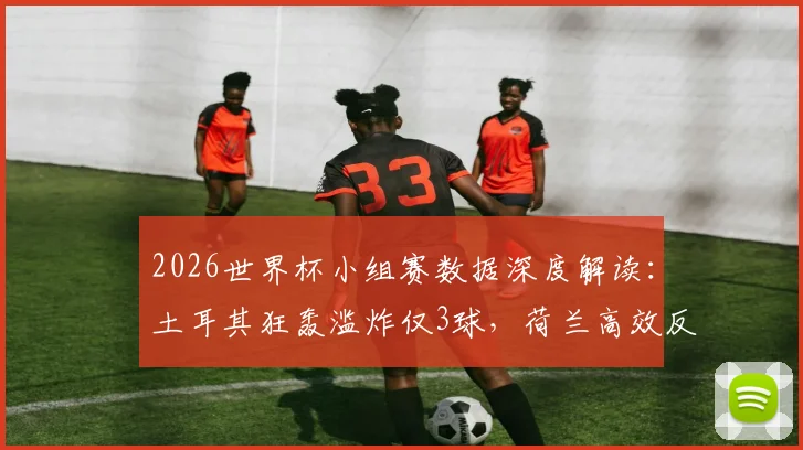2026世界杯小组赛数据深度解读：土耳其狂轰滥炸仅3球，荷兰高效反击成典范