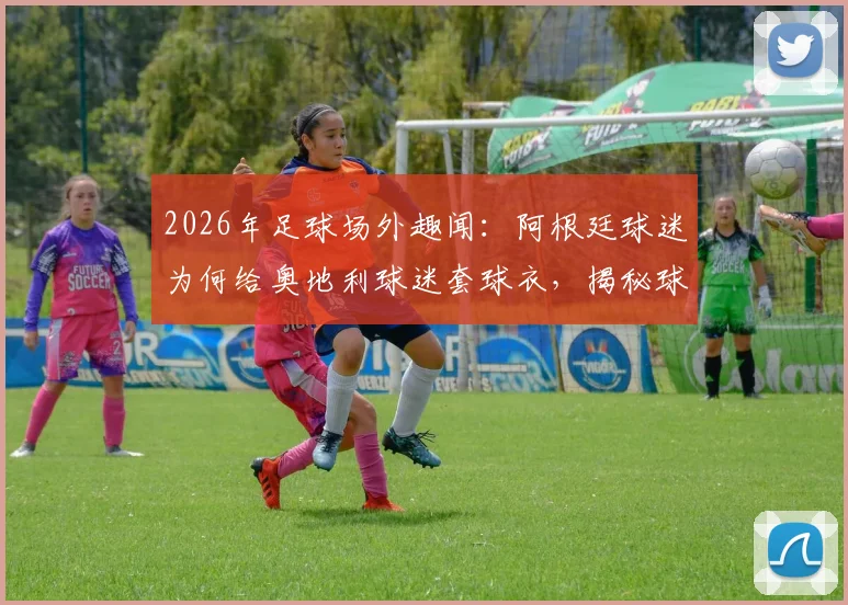 2026年足球场外趣闻：阿根廷球迷为何给奥地利球迷套球衣，揭秘球迷文化冲突背后的真实故事