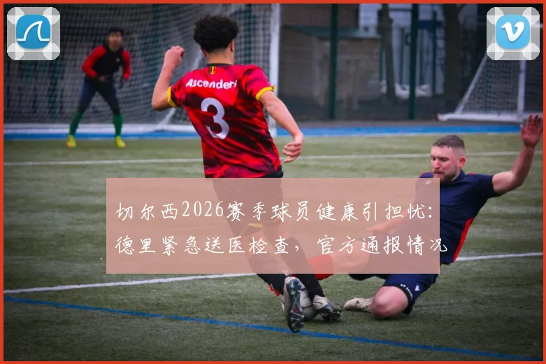 切尔西2026赛季球员健康引担忧：德里紧急送医检查，官方通报情况细节全面解读
