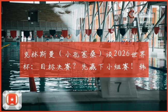 克林斯曼(小孔塞桑)谈2026世界杯:目标决赛?先赢下小组赛!韩国队出线形势深度解析