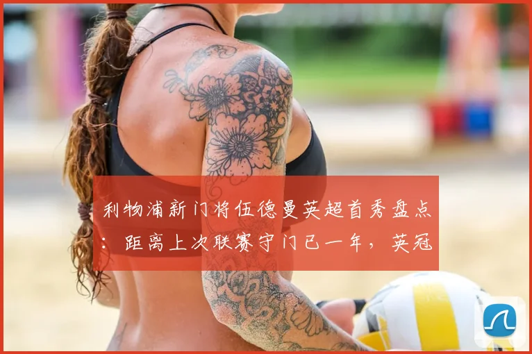 利物浦新门将伍德曼英超首秀盘点:距离上次联赛守门已一年,英冠历练成关键跳板