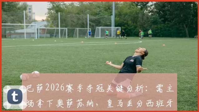 巴萨2026赛季夺冠关键分析：需主场拿下奥萨苏纳，皇马丢分西班牙人，满足这些条件即可捧杯