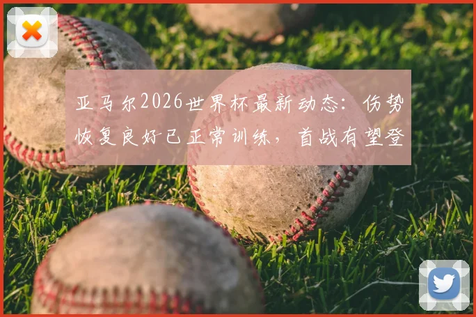 亚马尔2026世界杯最新动态：伤势恢复良好已正常训练，首战有望登场对西班牙队意义何在