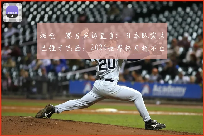 板仓滉赛后采访直言：日本队实力已强于巴西，2026世界杯目标不止于此