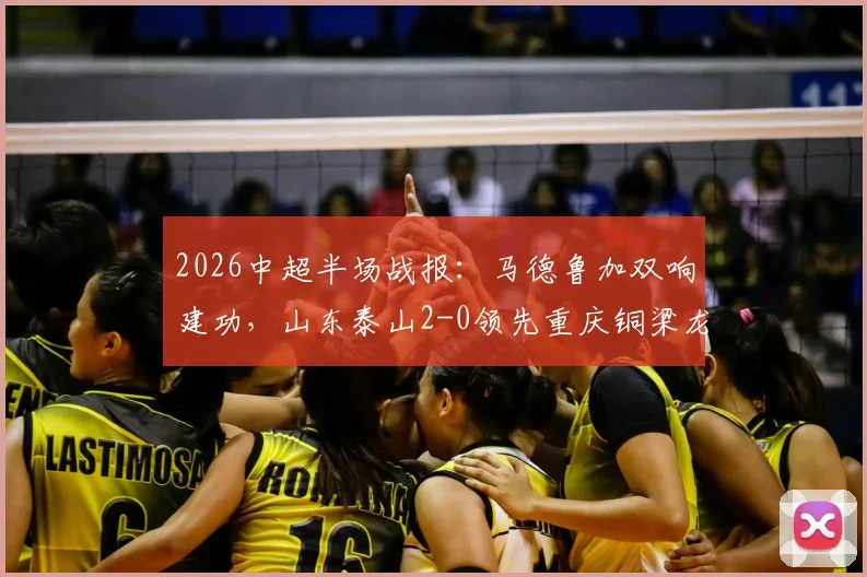 2026中超半场战报:马德鲁加双响建功,山东泰山2-0领先重庆铜梁龙,附全场关键数据与进球回放