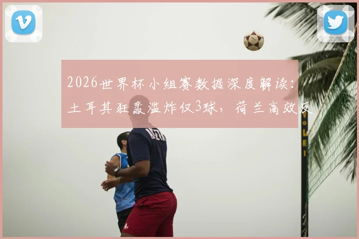 2026世界杯小组赛数据深度解读：土耳其狂轰滥炸仅3球，荷兰高效反击成典范