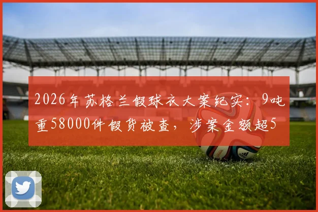2026年苏格兰假球衣大案纪实：9吨重58000件假货被查，涉案金额超550万英镑