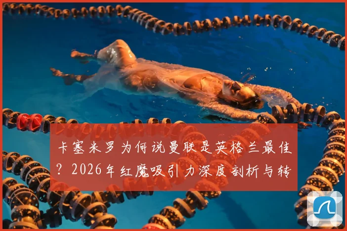 卡塞米罗为何说曼联是英格兰最佳？2026年红魔吸引力深度剖析与转会选择指南