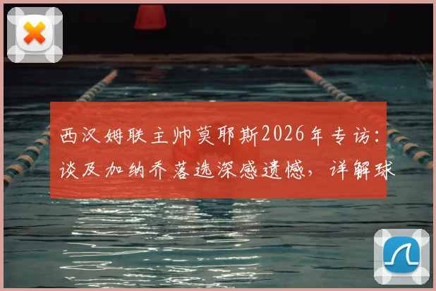 西汉姆联主帅莫耶斯2026年专访：谈及加纳乔落选深感遗憾，详解球队保级策略与心路历程