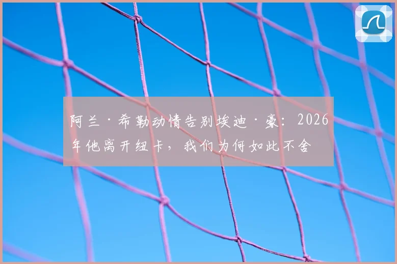阿兰·希勒动情告别埃迪·豪：2026年他离开纽卡，我们为何如此不舍与感谢