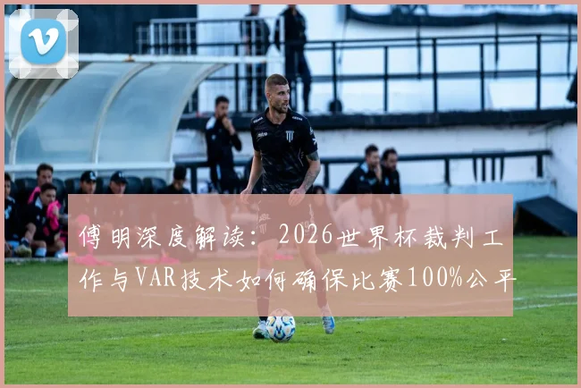 傅明深度解读：2026世界杯裁判工作与VAR技术如何确保比赛100%公平，解析选拔标准与判罚难点