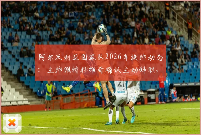 阿尔及利亚国家队2026年换帅动态：主帅佩特科维奇确认主动辞职，不会向足协索要任何解约金赔偿