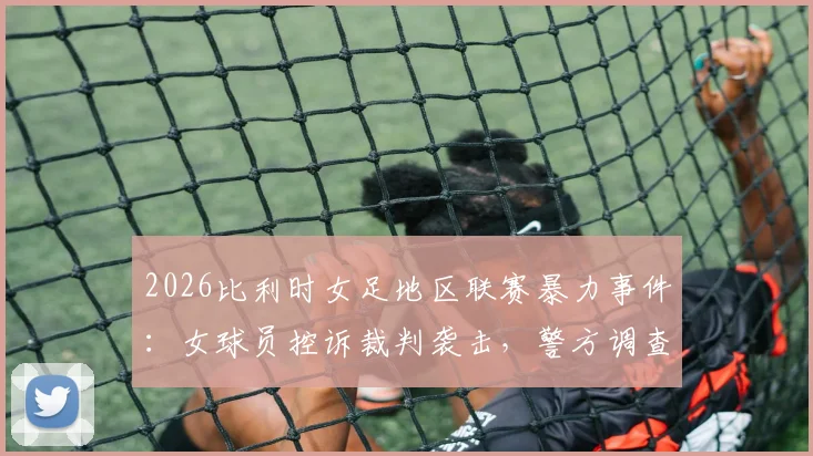 2026比利时女足地区联赛暴力事件：女球员控诉裁判袭击，警方调查详情与后续影响