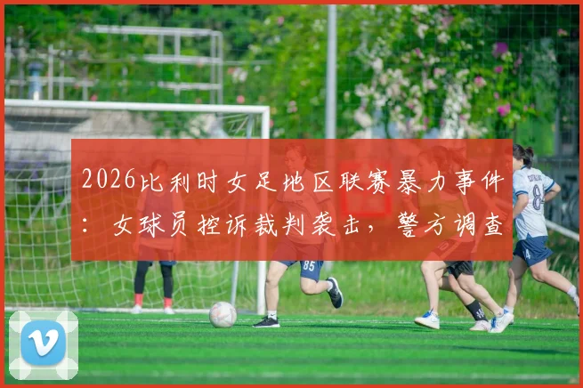 2026比利时女足地区联赛暴力事件:女球员控诉裁判袭击,警方调查详情与后续影响