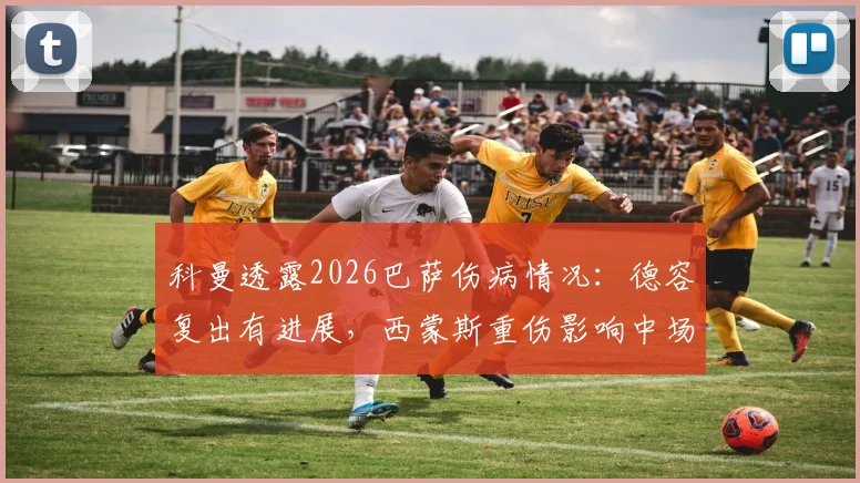 科曼透露2026巴萨伤病情况：德容复出有进展，西蒙斯重伤影响中场布局
