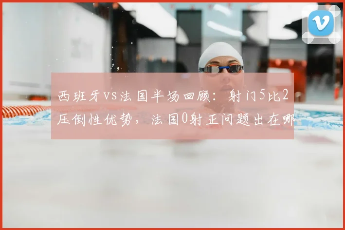 西班牙vs法国半场回顾：射门5比2压倒性优势，法国0射正问题出在哪？战术解析与数据全览