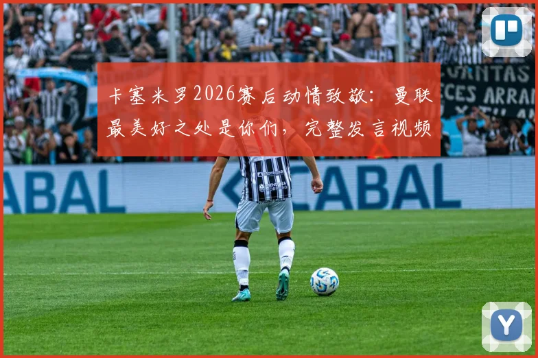 卡塞米罗2026赛后动情致敬：曼联最美好之处是你们，完整发言视频与球迷反应一览