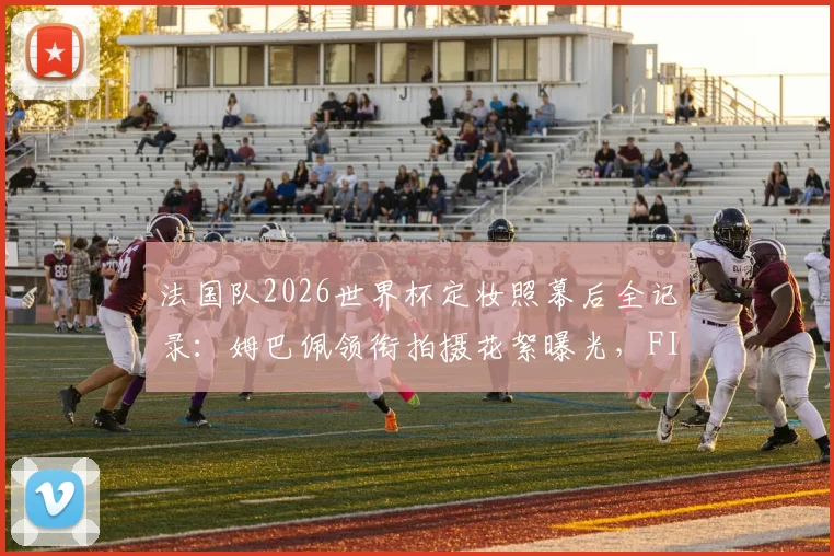 法国队2026世界杯定妆照幕后全记录：姆巴佩领衔拍摄花絮曝光，FIFA官方视频观看指南