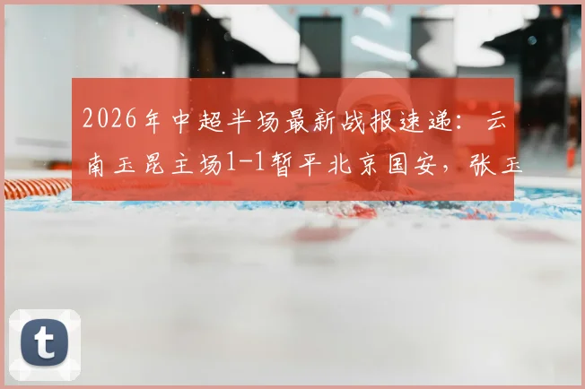 2026年中超半场最新战报速递：云南玉昆主场1-1暂平北京国安，张玉宁破门约尼查火速扳平