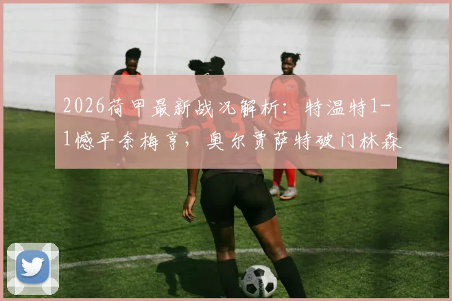 2026荷甲最新战况解析：特温特1-1憾平奈梅亨，奥尔贾萨特破门林森关键扳平，实时积分榜变动速览
