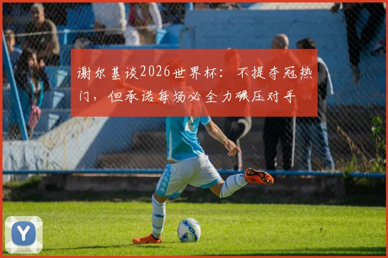 谢尔基谈2026世界杯：不提夺冠热门，但承诺每场必全力碾压对手