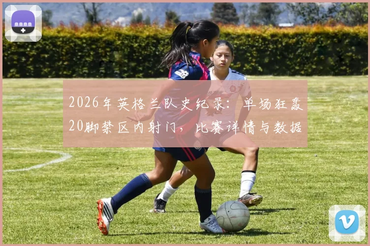 2026年英格兰队史纪录：单场狂轰20脚禁区内射门，比赛详情与数据深度分析