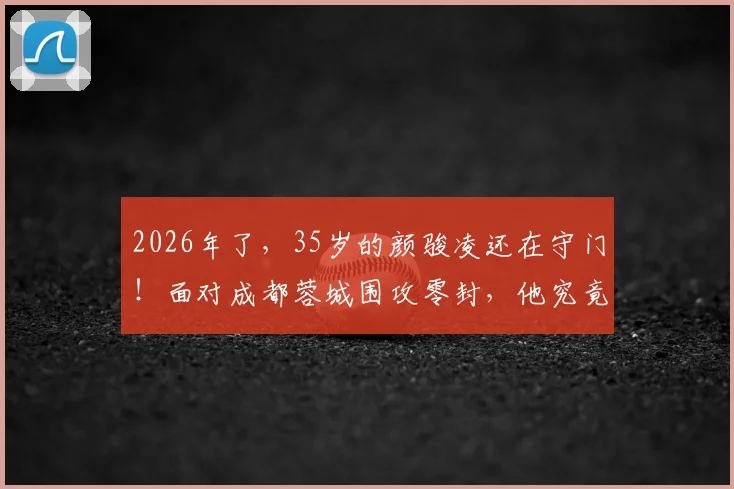 2026年了,35岁的颜骏凌还在守门!面对成都蓉城围攻零封,他究竟凭什么?