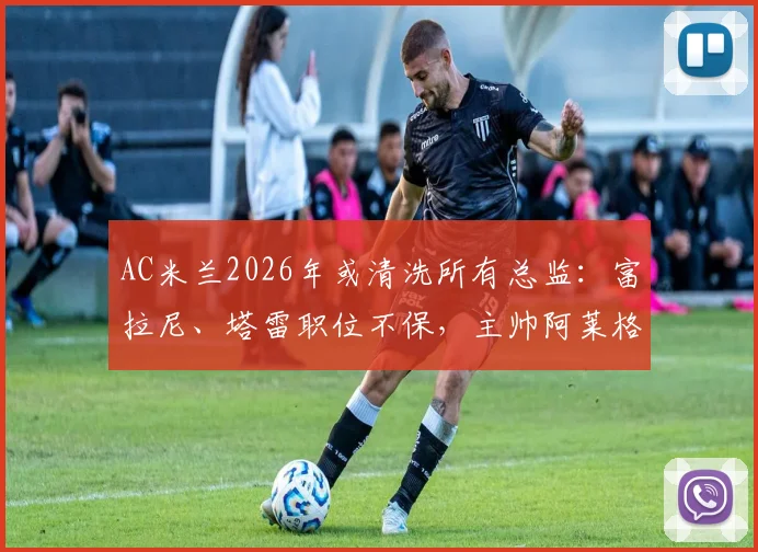AC米兰2026年或清洗所有总监:富拉尼、塔雷职位不保,主帅阿莱格里未来也成疑,深度解析管理层震荡
