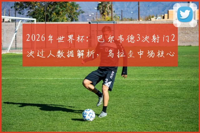 2026年世界杯：巴尔韦德3次射门2次过人数据解析，乌拉圭中场核心当选全场最佳球员表现回顾