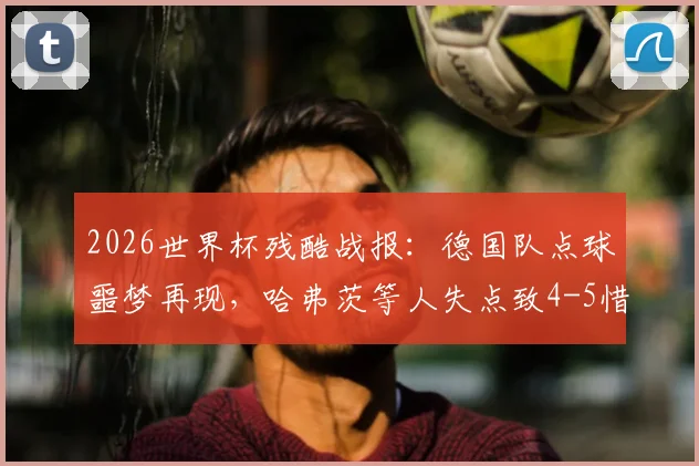 2026世界杯残酷战报：德国队点球噩梦再现，哈弗茨等人失点致4-5惜败巴拉圭出局，战术与心理深度剖析