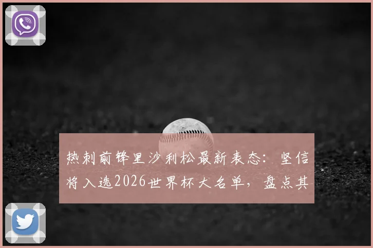 热刺前锋里沙利松最新表态:坚信将入选2026世界杯大名单,盘点其国家队数据与前景分析
