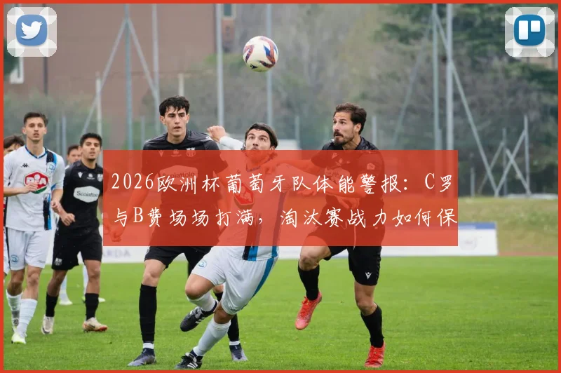 2026欧洲杯葡萄牙队体能警报:C罗与B费场场打满,淘汰赛战力如何保障?
