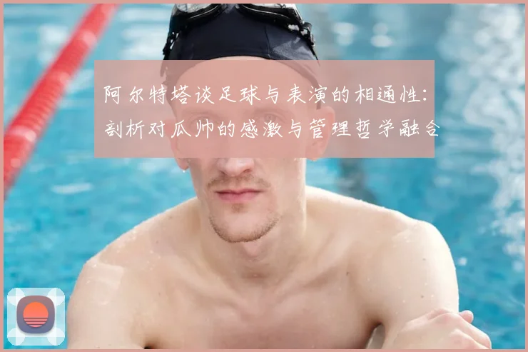 阿尔特塔谈足球与表演的相通性：剖析对瓜帅的感激与管理哲学融合