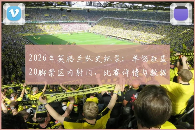 2026年英格兰队史纪录:单场狂轰20脚禁区内射门,比赛详情与数据深度分析