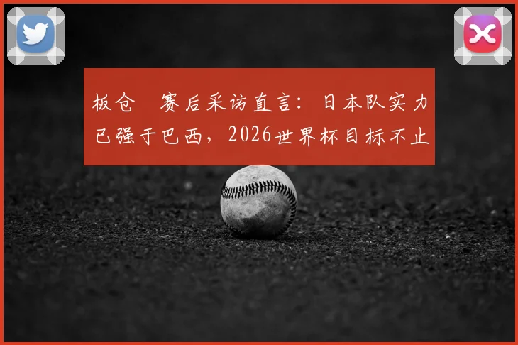 板仓滉赛后采访直言：日本队实力已强于巴西，2026世界杯目标不止于此
