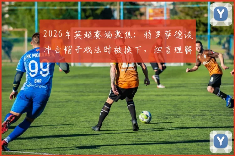 2026年英超赛场聚焦：特罗萨德谈冲击帽子戏法时被换下，坦言理解阿尔特塔战术安排与球员心态博弈
