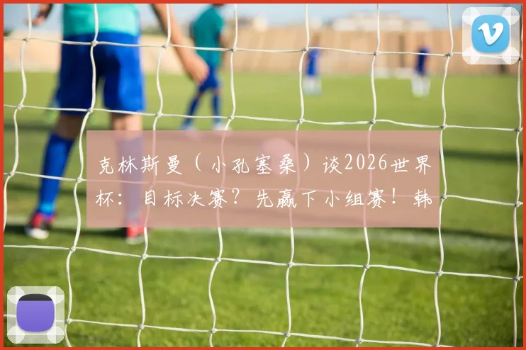 克林斯曼（小孔塞桑）谈2026世界杯：目标决赛？先赢下小组赛！韩国队出线形势深度解析