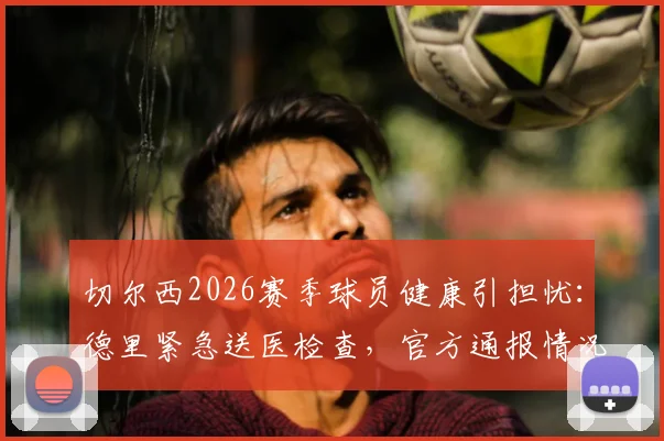 切尔西2026赛季球员健康引担忧:德里紧急送医检查,官方通报情况细节全面解读