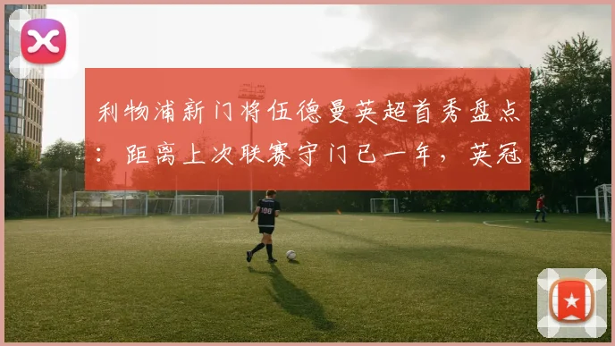 利物浦新门将伍德曼英超首秀盘点：距离上次联赛守门已一年，英冠历练成关键跳板