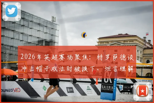 2026年英超赛场聚焦:特罗萨德谈冲击帽子戏法时被换下,坦言理解阿尔特塔战术安排与球员心态博弈