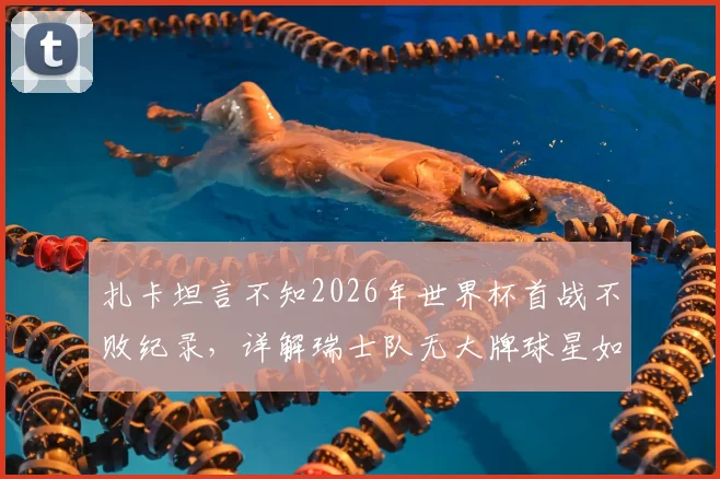扎卡坦言不知2026年世界杯首战不败纪录，详解瑞士队无大牌球星如何靠整体致胜